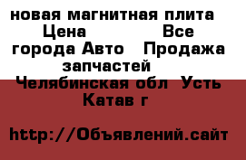 новая магнитная плита › Цена ­ 10 000 - Все города Авто » Продажа запчастей   . Челябинская обл.,Усть-Катав г.